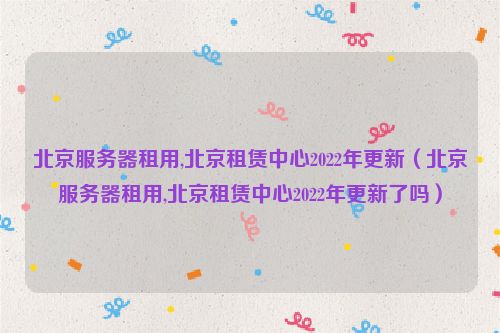 北京服务器租用,北京租赁中心2022年更新（北京服务器租用,北京租赁中心2022年更新了吗）