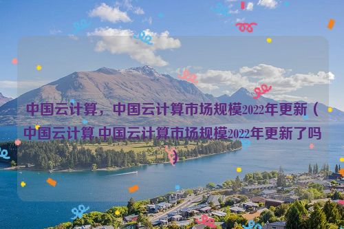 中国云计算，中国云计算市场规模2022年更新（中国云计算,中国云计算市场规模2022年更新了吗）