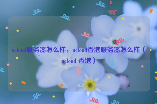 ucloud服务器怎么样，ucloud香港服务器怎么样（ucloud 香港）