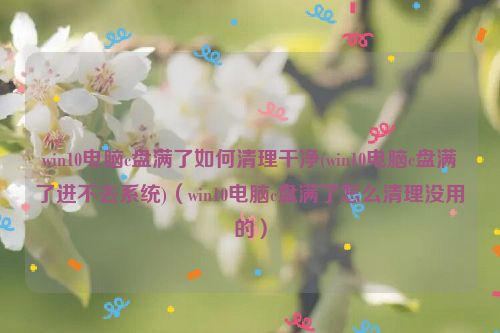 win10电脑c盘满了如何清理干净(win10电脑c盘满了进不去系统)（win10电脑c盘满了怎么清理没用的）