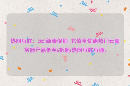 热网互联：2021新春促销_充值享优惠热门云服务器产品低至6折起(热网互联互通)