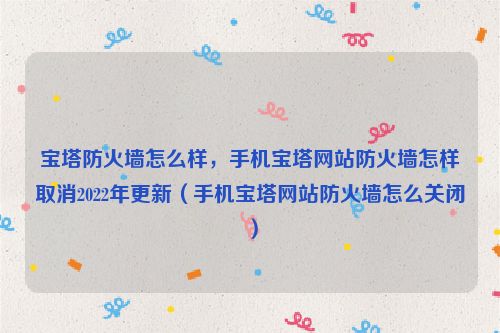 宝塔防火墙怎么样，手机宝塔网站防火墙怎样取消2022年更新（手机宝塔网站防火墙怎么关闭）