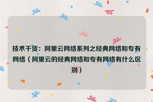 技术干货：阿里云网络系列之经典网络和专有网络（阿里云的经典网络和专有网络有什么区别）