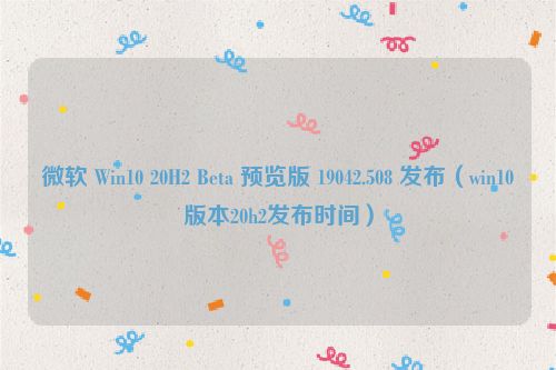 微软 Win10 20H2 Beta 预览版 19042.508 发布（win10版本20h2发布时间）