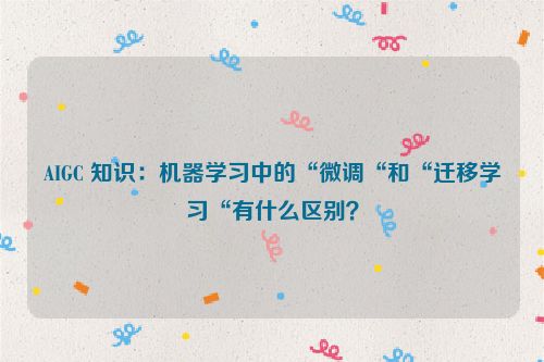 AIGC 知识：机器学习中的“微调“和“迁移学习“有什么区别？