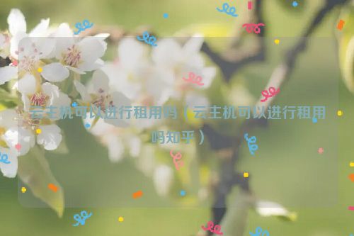 云主机可以进行租用吗（云主机可以进行租用吗知乎）