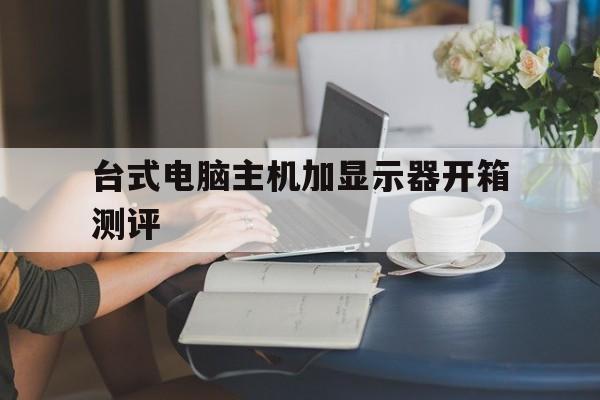 台式电脑主机加显示器开箱测评(台式电脑主机加显示器就可以了吗)